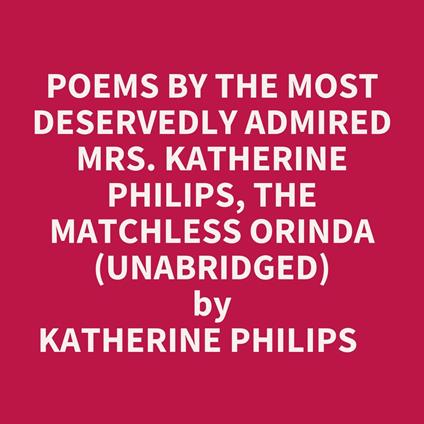 Poems By The Most Deservedly Admired Mrs. Katherine Philips, The Matchless Orinda (Unabridged)