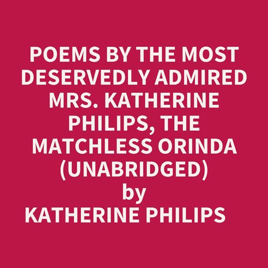 Poems By The Most Deservedly Admired Mrs. Katherine Philips, The Matchless Orinda (Unabridged)