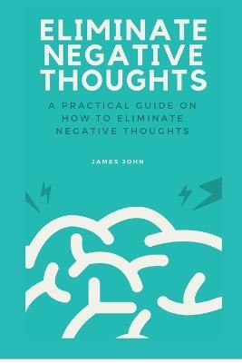 Eliminate Negative Thoughts: A practical guide on how to eliminate negative thoughts - James John - cover