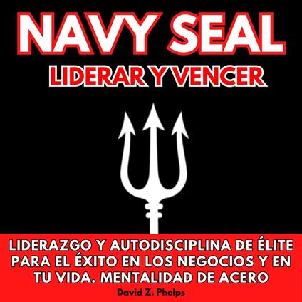 NAVY SEAL LIDERAR Y VENCER: LIDERAZGO Y AUTODISCIPLINA DE ÉLITE PARA EL ÉXITO EN LOS NEGOCIOS Y EN TU VIDA. MENTALIDAD DE ACERO