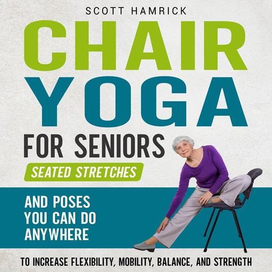 Chair Yoga for Seniors: Seated Stretches and Poses You Can Do Anywhere to Increase Flexibility, Mobility, Balance, and Strength