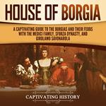 House of Borgia: A Captivating Guide to the Borgias and Their Feuds with the Medici Family, Sforza Dynasty, and Girolamo Savonarola