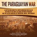 Paraguayan War, The: A Captivating Guide to a South American War Called the War of the Triple Alliance between Paraguay and the Allied Countries of Argentina, Brazil, and Uruguay