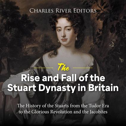 Rise and Fall of the Stuart Dynasty in Britain, The: The History of the Stuarts from the Tudor Era to the Glorious Revolution and the Jacobites