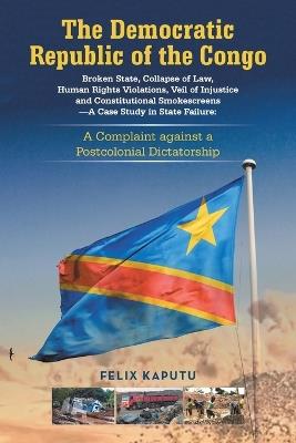 The Democratic Republic of the Congo, Broken State, Collapse of Law, Human Rights Violations, Veil of Injustice and Constitutional Smokescreens-A Case Study in State Failure: A Complaint against a Postcolonial Dictatorship - Felix Kaputu - cover