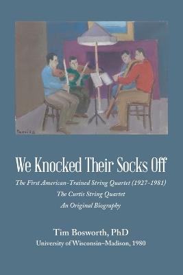 We Knocked Their Socks Off: The First American-Trained String Quartet (1927-1981) The Curtis String Quartet An Original Biography - Tim Bosworth - cover