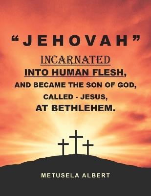 " J E H O V A H " Incarnated Into Human Flesh, and Became the Son of God, Called - Jesus, at Bethlehem. - Metusela Albert - cover