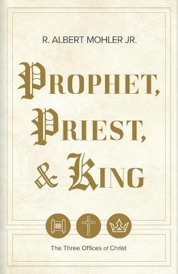 Prophet, Priest, & King: The Three Offices of Christ - R Albert Mohler Jr - cover