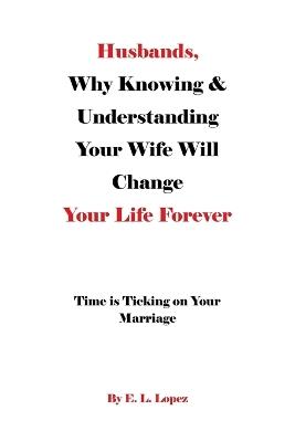 Husbands, Why Knowing & Understanding Your Wife Will Change Your Life Forever: Time is Ticking on Your Marriage - E L Lopez - cover