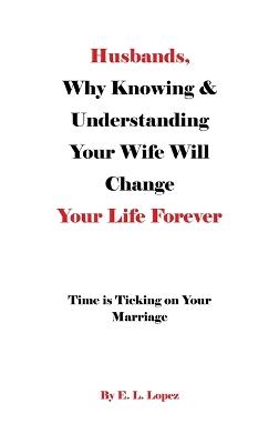 Husbands, Why Knowing & Understanding Your Wife Will Change Your Life Forever: Time is Ticking on Your Marriage - E L Lopez - cover