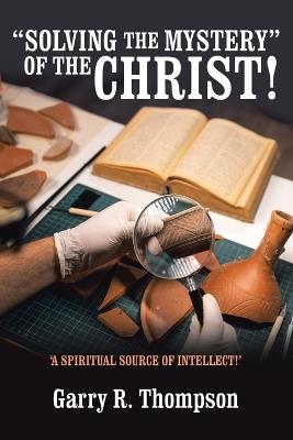 "Solving the Mystery" of the Christ!: 'A Spiritual Source of Intellect!' - Garry R Thompson - cover