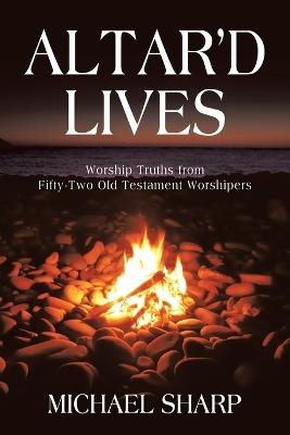 Altar'd Lives: Worship Truths from Fifty-Two Old Testament Worshipers - Michael Sharp - cover