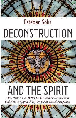 Deconstruction and the Spirit: How Pastors Can Better Understand Deconstruction and How to Approach It from a Pentecostal Perspective - Esteban Sol?s - cover