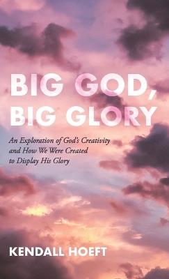 Big God, Big Glory: An Exploration of God's Creativity and How We Were Created to Display His Glory - Kendall Hoeft - cover
