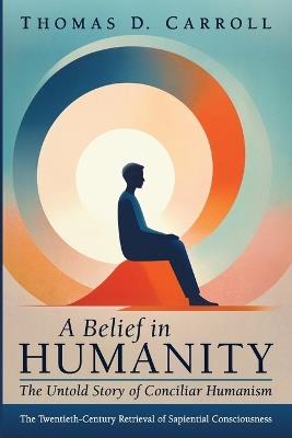 A Belief in Humanity: The Untold Story of Conciliar Humanism: The Twentieth-Century Retrieval of Sapiential Consciousness - Thomas D Carroll - cover