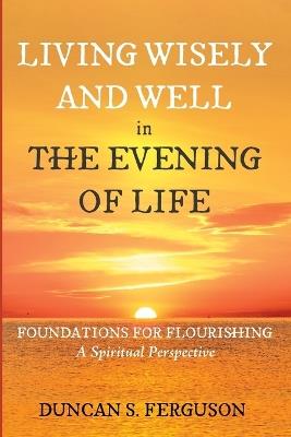 Living Wisely and Well in the Evening of Life: Foundations for Flourishing: A Spiritual Perspective - Duncan S Ferguson - cover
