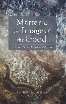 Matter as an Image of the Good: Ferdinand Ulrich's Metaphysics of Creation - Rachel M Coleman - cover