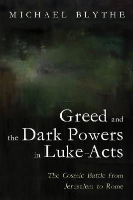 Greed and the Dark Powers in Luke-Acts: The Cosmic Battle from Jerusalem to Rome - Michael Blythe - cover