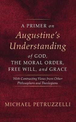 A Primer on Augustine's Understanding of God, the Moral Order, Free Will, and Grace: With Contrasting Views from Other Philosophers and Theologians - Michael Petruzzelli - cover