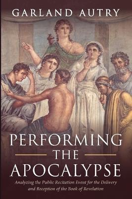 Performing the Apocalypse: Analyzing the Public Recitation Event for the Delivery and Reception of the Book of Revelation - Garland Autry - cover