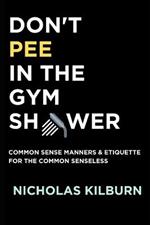 Don't Pee In The Gym Shower: Common Sense Manners & Etiquette For The Common Senseless