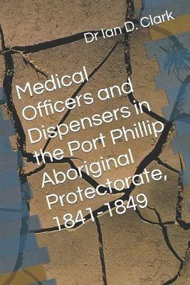 Medical Officers and Dispensers in the Port Phillip Aboriginal Protectorate, 1841-1849 - Ian D Clark - cover