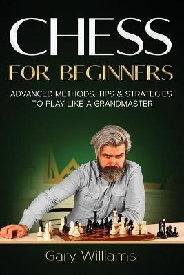 Chess for Beginners: Advanced Methods, Tips & Strategies to Play Like A Grandmaster - Gary Williams - cover