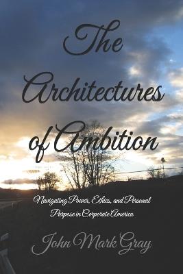 The Architectures of Ambition: Navigating Power, Ethics, and Personal Purpose in Corporate America - John Mark Gray - cover