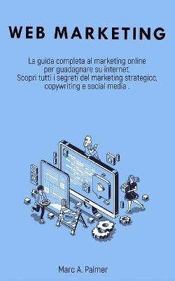 Web Marketing: La guida completa al marketing online per guadagnare su internet Scopri tutti i segreti del marketing strategico, copywriting e social media - Marc A Palmer - cover
