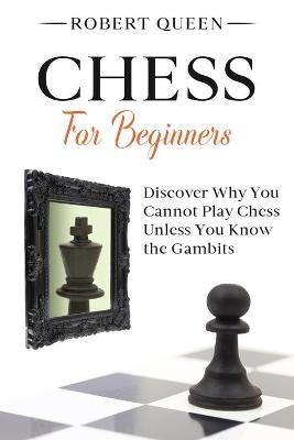 Chess For Beginners: A Comprehensive and Simple Guide to the Best Strategy Game, its Openings, Strategies, Tactics, and Much More. Discover Why You Cannot Play Chess Unless You Know the Gambits. - Robert Queen - cover