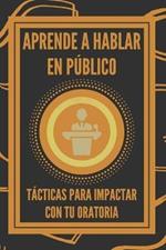 Aprende a Hablar En Publico: Tacticas Para Impactar Con Tu Oratoria