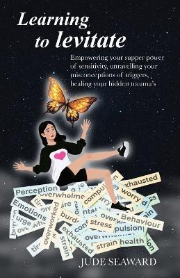 Learning to levitate: Empowering your supper power of sensitivity, unravelling your misconceptions of triggers, healing your hidden trauma's - Jude Seaward - cover