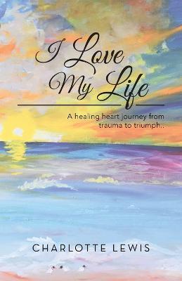 I Love My Life: A healing heart journey from trauma to triumph.. - Charlotte Lewis - cover