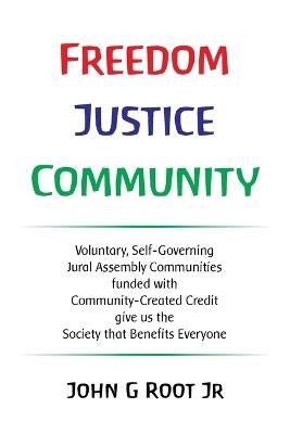 Freedom Justice Community: Voluntary, Self-Governing Jural Assembly Communities funded with Community-Created Credit give us the Society that Benefits Everyone - John G Root - cover