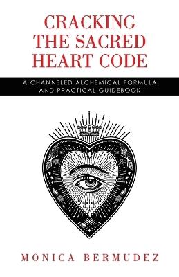 Cracking the Sacred Heart Code: A Channeled Alchemical Formula and Practical Guidebook - Monica Bermudez - cover