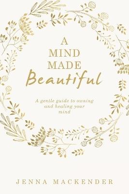 A Mind Made Beautiful: A gentle guide to owning and healing your mind - Jenna Mackender - cover