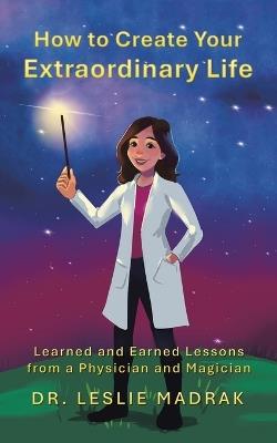 How to Create Your Extraordinary Life: Learned and Earned Lessons from a Physician and Magician - Leslie Madrak - cover