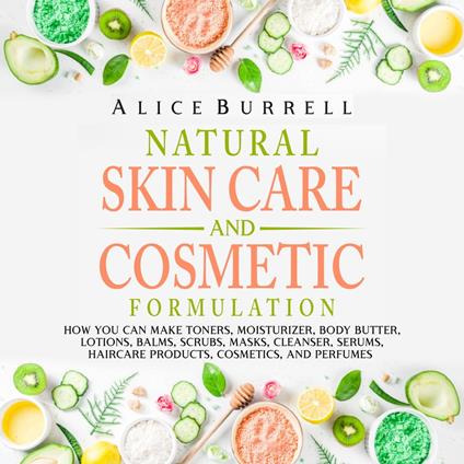 Natural Skin Care and Cosmetic Formulation: How You Can Make Toners, Moisturizers, Body Butters, Lotions, Balms, Scrubs, Masks, Cleansers, Serums, Haircare Products, Cosmetics, and Perfumes