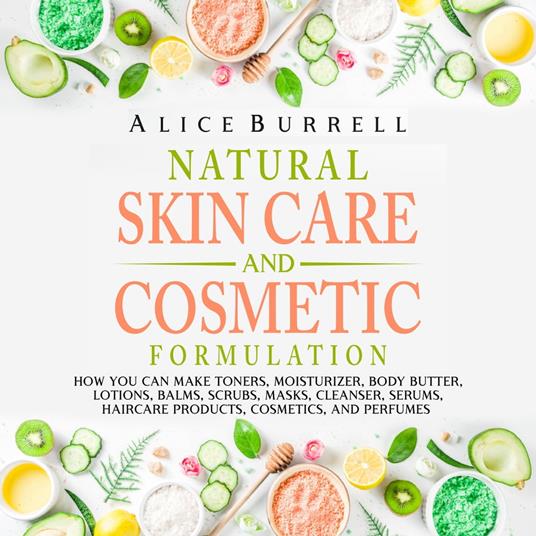 Natural Skin Care and Cosmetic Formulation: How You Can Make Toners, Moisturizers, Body Butters, Lotions, Balms, Scrubs, Masks, Cleansers, Serums, Haircare Products, Cosmetics, and Perfumes