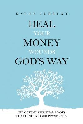 Heal Your Money Wounds God's Way: Unlocking Spiritual Roots that Hinder Your Prosperity - Kathy Current - cover