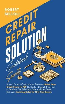 Credit Repair Solution Guidebook Secrets: How to Fix Your Credit History, Boost and Raise Your Credit Score to 720 Plus Fast and Legally from Poor to Excellent, Get Rid of Bad Debt, and Real Estate Beginners Investing Guide for First Time Buyers - Robert Belloli - cover