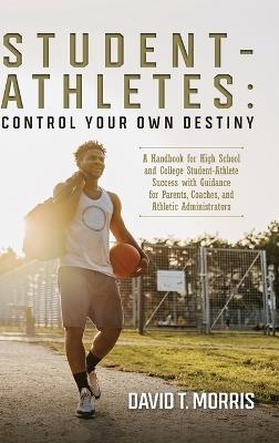 Student-Athletes: Control Your Own Destiny: A Handbook for High School and College Student-Athlete Success with Guidance for Parents, Coaches, and Athletic Administrators - David T Morris - cover