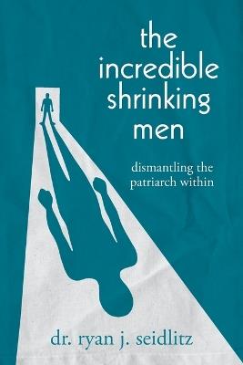 The Incredible Shrinking Men: Dismantling the Patriarch Within - Ryan J Seidlitz - cover