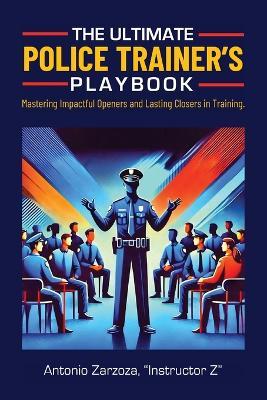 The Ultimate Police Trainer's Playbook: Mastering Impactful Openers and Lasting Closers in Training - Instructor Z Antonio Zarzoza - cover