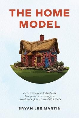 The Home Model: Five Transformative Personal and Spiritual Lessons for a Love-Filled Life in a Stress-Filled World - Bryan Lee Martin - cover