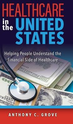 Healthcare in the United States: Helping People Understand the Financial Side of Healthcare - Anthony C Grove - cover