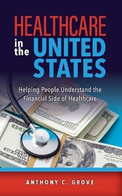 Healthcare in the United States: Helping People Understand the Financial Side of Healthcare - Anthony C Grove - cover