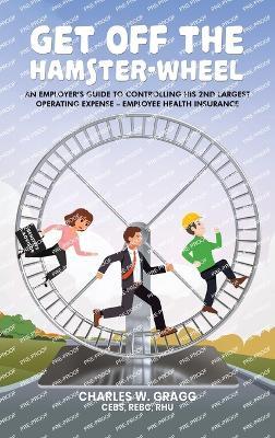 Get Off The Hamster-Wheel: An Employer's Guide to Controlling His 2nd Largest Operating Expense - Employee Health Insurance - Charles W Gragg Cebs Rebc Rhu - cover
