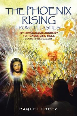 The Phoenix Rising from the Ashes!: My Miraculous Journey to Heaven and Hell SECRETS REVEALED! - Raquel Lopez - cover
