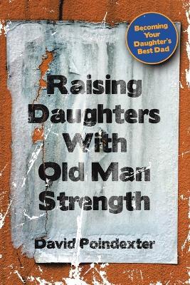 Raising Daughters With Old Man Strength: Becoming Your Daughter's Best Dad - David Poindexter - cover
